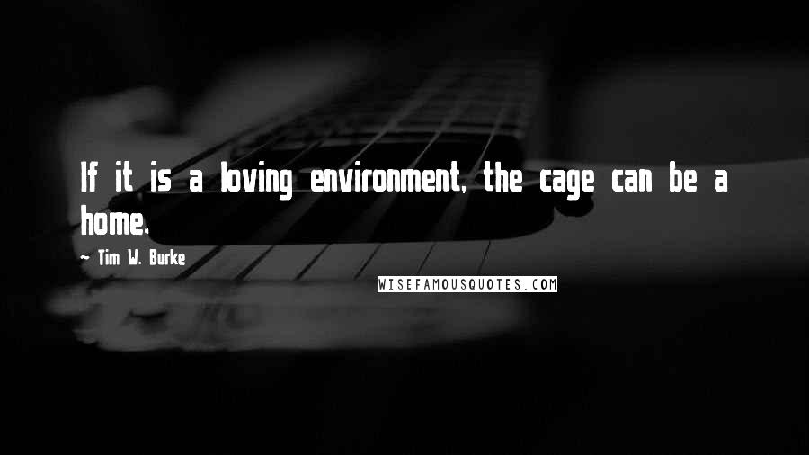 Tim W. Burke Quotes: If it is a loving environment, the cage can be a home.