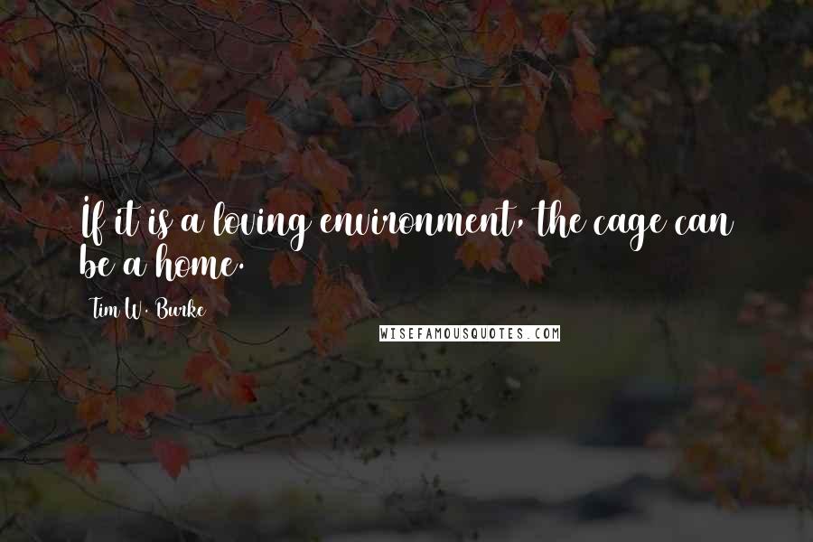 Tim W. Burke Quotes: If it is a loving environment, the cage can be a home.