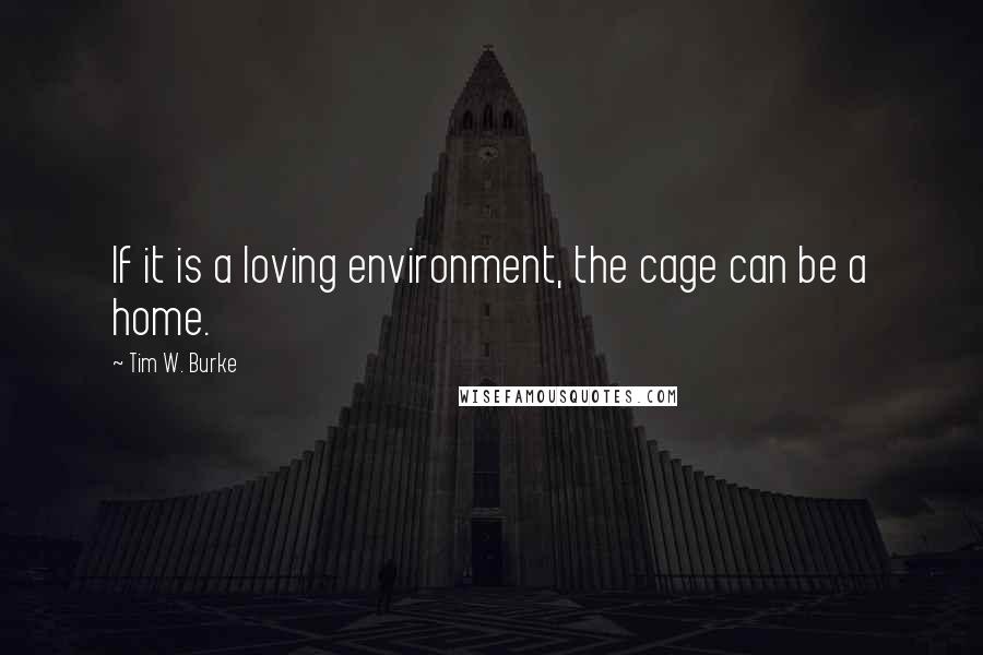 Tim W. Burke Quotes: If it is a loving environment, the cage can be a home.