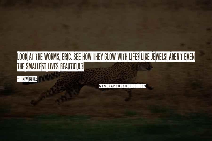 Tim W. Burke Quotes: Look at the worms, Eric. See how they glow with life? Like jewels! Aren't even the smallest lives beautiful?