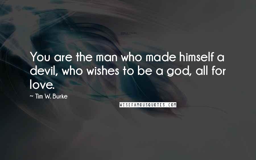 Tim W. Burke Quotes: You are the man who made himself a devil, who wishes to be a god, all for love.