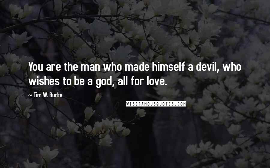 Tim W. Burke Quotes: You are the man who made himself a devil, who wishes to be a god, all for love.