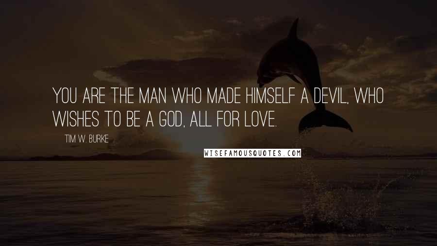 Tim W. Burke Quotes: You are the man who made himself a devil, who wishes to be a god, all for love.