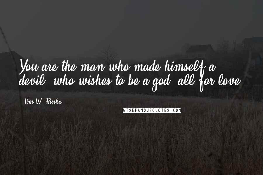 Tim W. Burke Quotes: You are the man who made himself a devil, who wishes to be a god, all for love.