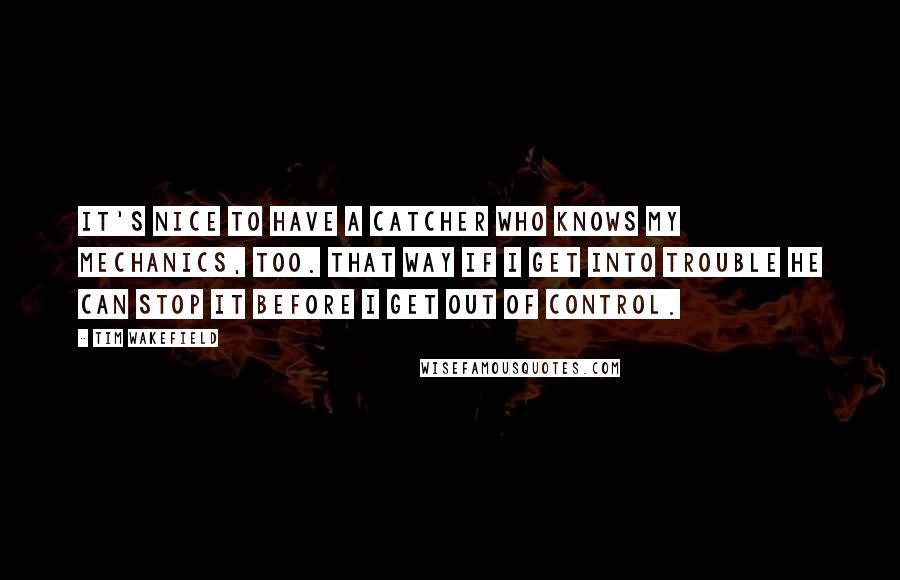 Tim Wakefield Quotes: It's nice to have a catcher who knows my mechanics, too. That way if I get into trouble he can stop it before I get out of control.