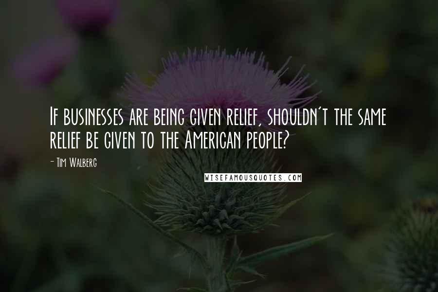 Tim Walberg Quotes: If businesses are being given relief, shouldn't the same relief be given to the American people?