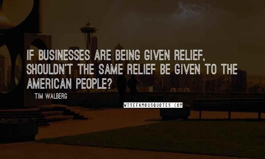 Tim Walberg Quotes: If businesses are being given relief, shouldn't the same relief be given to the American people?