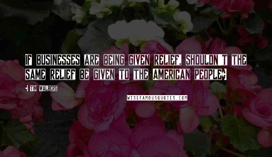 Tim Walberg Quotes: If businesses are being given relief, shouldn't the same relief be given to the American people?