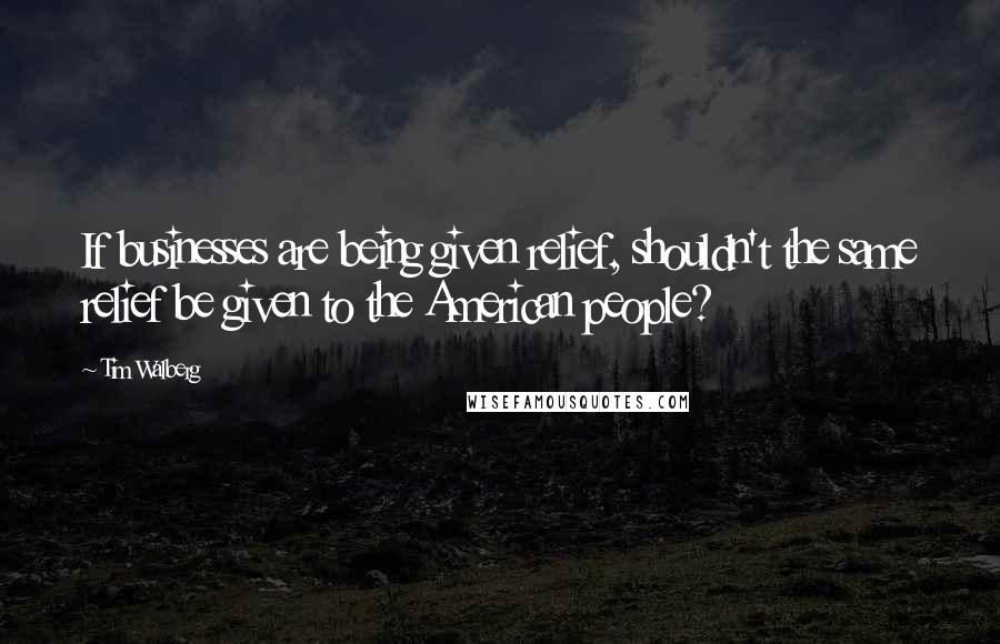 Tim Walberg Quotes: If businesses are being given relief, shouldn't the same relief be given to the American people?