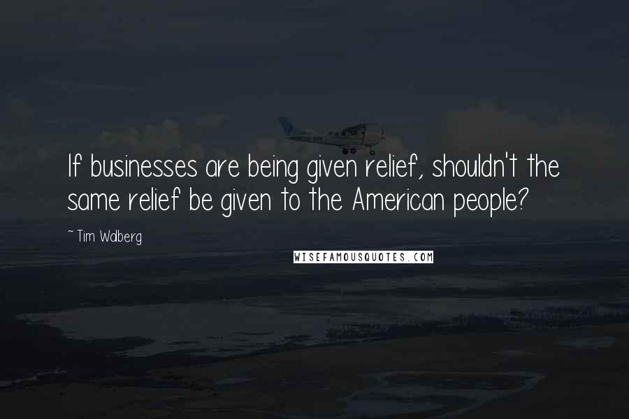 Tim Walberg Quotes: If businesses are being given relief, shouldn't the same relief be given to the American people?