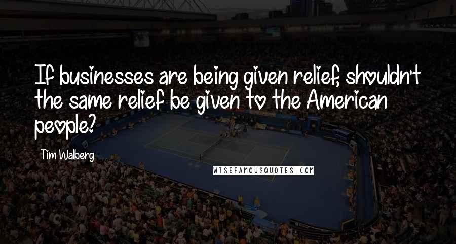 Tim Walberg Quotes: If businesses are being given relief, shouldn't the same relief be given to the American people?