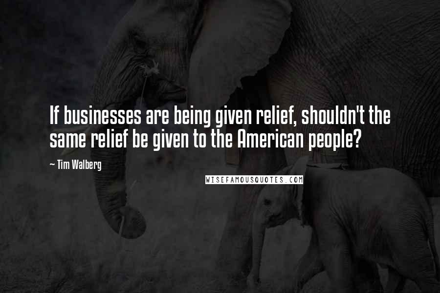 Tim Walberg Quotes: If businesses are being given relief, shouldn't the same relief be given to the American people?