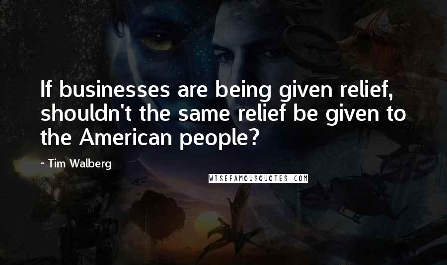 Tim Walberg Quotes: If businesses are being given relief, shouldn't the same relief be given to the American people?