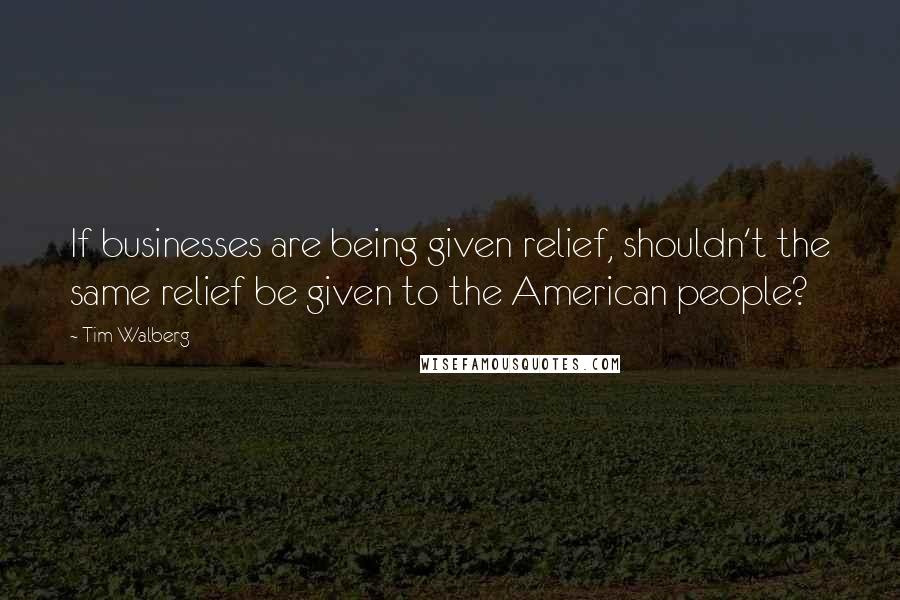 Tim Walberg Quotes: If businesses are being given relief, shouldn't the same relief be given to the American people?