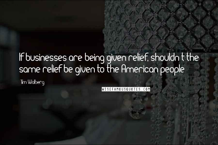 Tim Walberg Quotes: If businesses are being given relief, shouldn't the same relief be given to the American people?