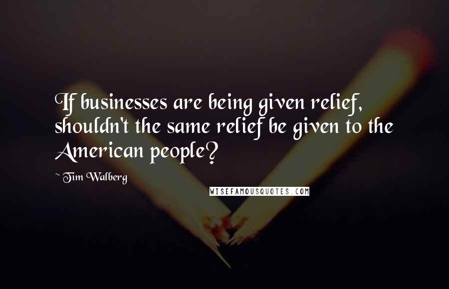 Tim Walberg Quotes: If businesses are being given relief, shouldn't the same relief be given to the American people?