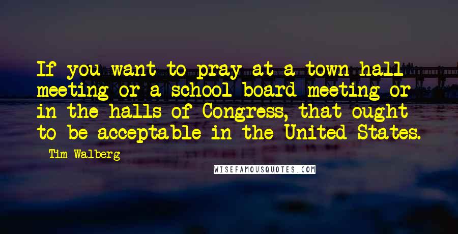 Tim Walberg Quotes: If you want to pray at a town hall meeting or a school board meeting or in the halls of Congress, that ought to be acceptable in the United States.