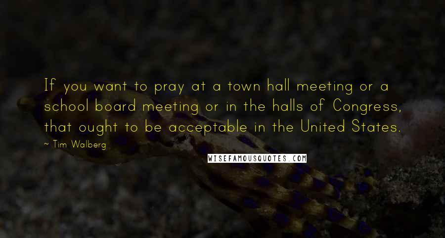 Tim Walberg Quotes: If you want to pray at a town hall meeting or a school board meeting or in the halls of Congress, that ought to be acceptable in the United States.