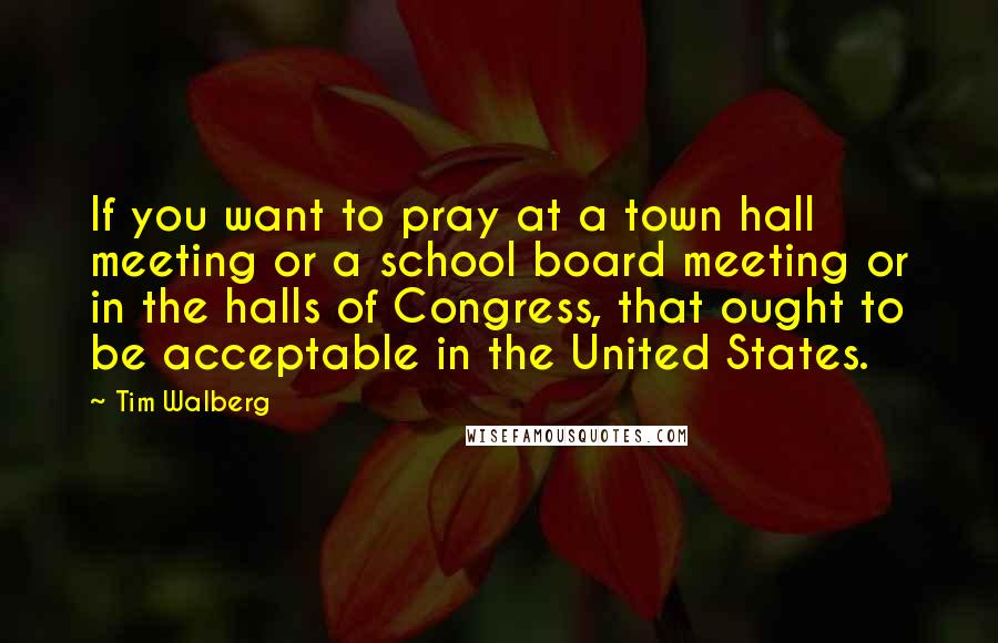 Tim Walberg Quotes: If you want to pray at a town hall meeting or a school board meeting or in the halls of Congress, that ought to be acceptable in the United States.