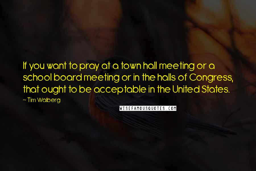 Tim Walberg Quotes: If you want to pray at a town hall meeting or a school board meeting or in the halls of Congress, that ought to be acceptable in the United States.