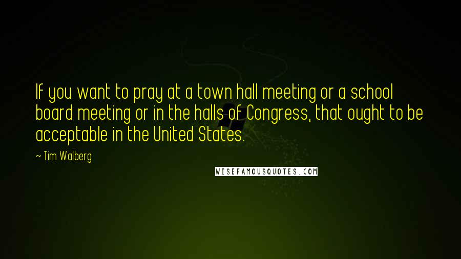 Tim Walberg Quotes: If you want to pray at a town hall meeting or a school board meeting or in the halls of Congress, that ought to be acceptable in the United States.