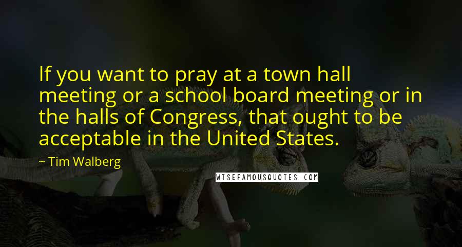 Tim Walberg Quotes: If you want to pray at a town hall meeting or a school board meeting or in the halls of Congress, that ought to be acceptable in the United States.
