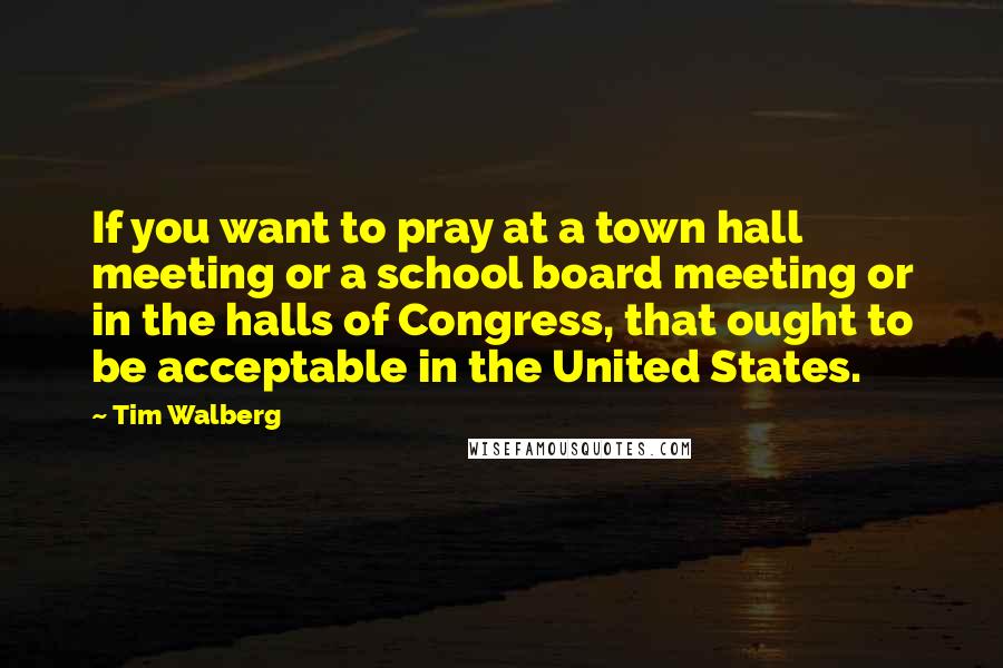 Tim Walberg Quotes: If you want to pray at a town hall meeting or a school board meeting or in the halls of Congress, that ought to be acceptable in the United States.