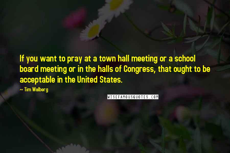 Tim Walberg Quotes: If you want to pray at a town hall meeting or a school board meeting or in the halls of Congress, that ought to be acceptable in the United States.