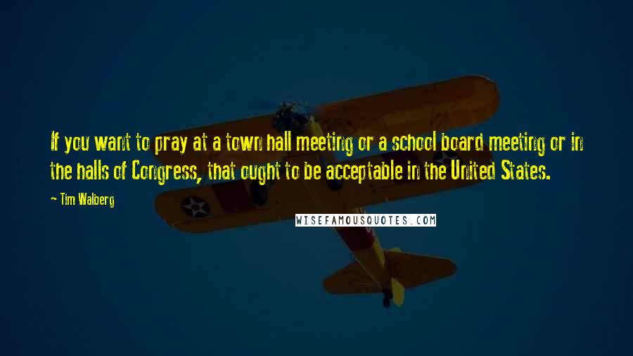 Tim Walberg Quotes: If you want to pray at a town hall meeting or a school board meeting or in the halls of Congress, that ought to be acceptable in the United States.