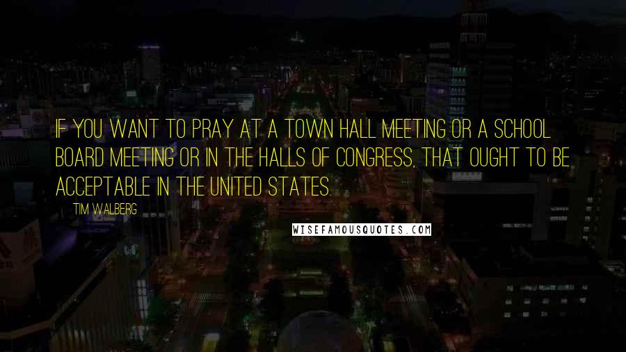 Tim Walberg Quotes: If you want to pray at a town hall meeting or a school board meeting or in the halls of Congress, that ought to be acceptable in the United States.