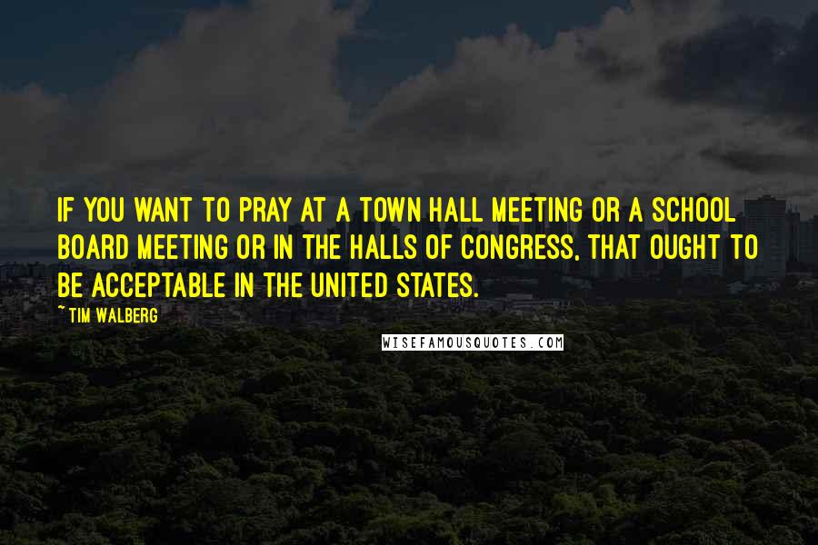 Tim Walberg Quotes: If you want to pray at a town hall meeting or a school board meeting or in the halls of Congress, that ought to be acceptable in the United States.
