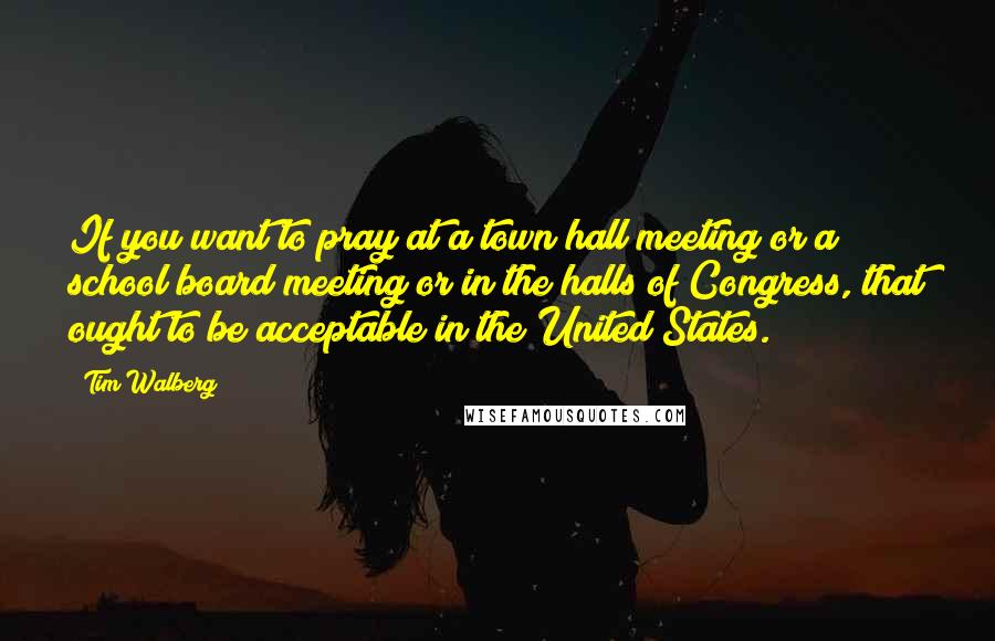 Tim Walberg Quotes: If you want to pray at a town hall meeting or a school board meeting or in the halls of Congress, that ought to be acceptable in the United States.