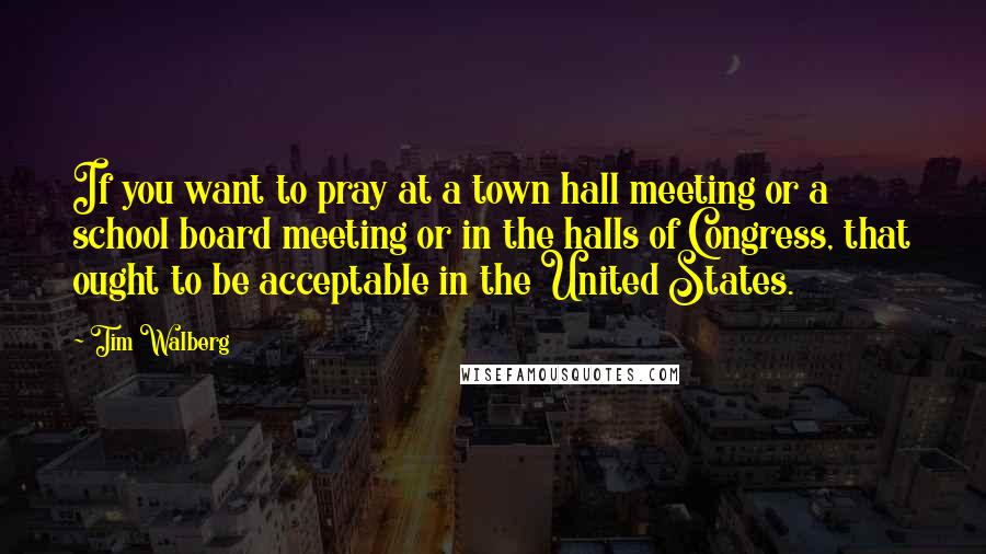 Tim Walberg Quotes: If you want to pray at a town hall meeting or a school board meeting or in the halls of Congress, that ought to be acceptable in the United States.