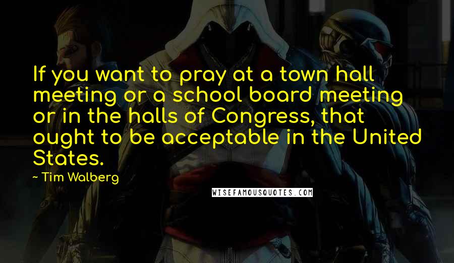 Tim Walberg Quotes: If you want to pray at a town hall meeting or a school board meeting or in the halls of Congress, that ought to be acceptable in the United States.