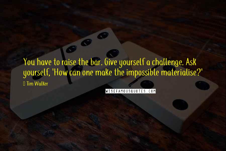 Tim Walker Quotes: You have to raise the bar. Give yourself a challenge. Ask yourself, 'How can one make the impossible materialise?'