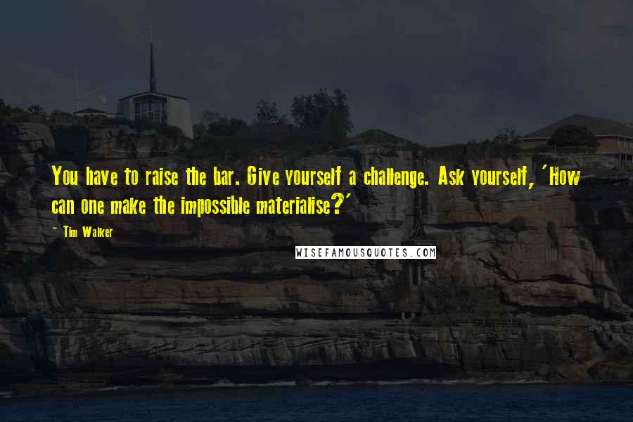 Tim Walker Quotes: You have to raise the bar. Give yourself a challenge. Ask yourself, 'How can one make the impossible materialise?'