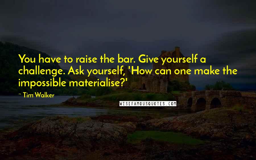 Tim Walker Quotes: You have to raise the bar. Give yourself a challenge. Ask yourself, 'How can one make the impossible materialise?'