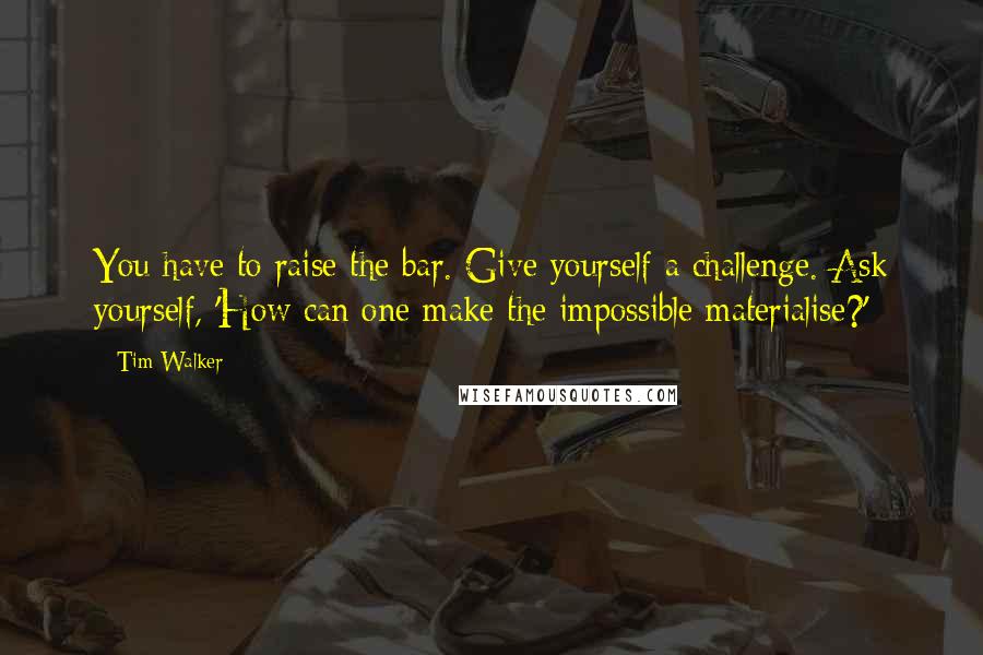 Tim Walker Quotes: You have to raise the bar. Give yourself a challenge. Ask yourself, 'How can one make the impossible materialise?'