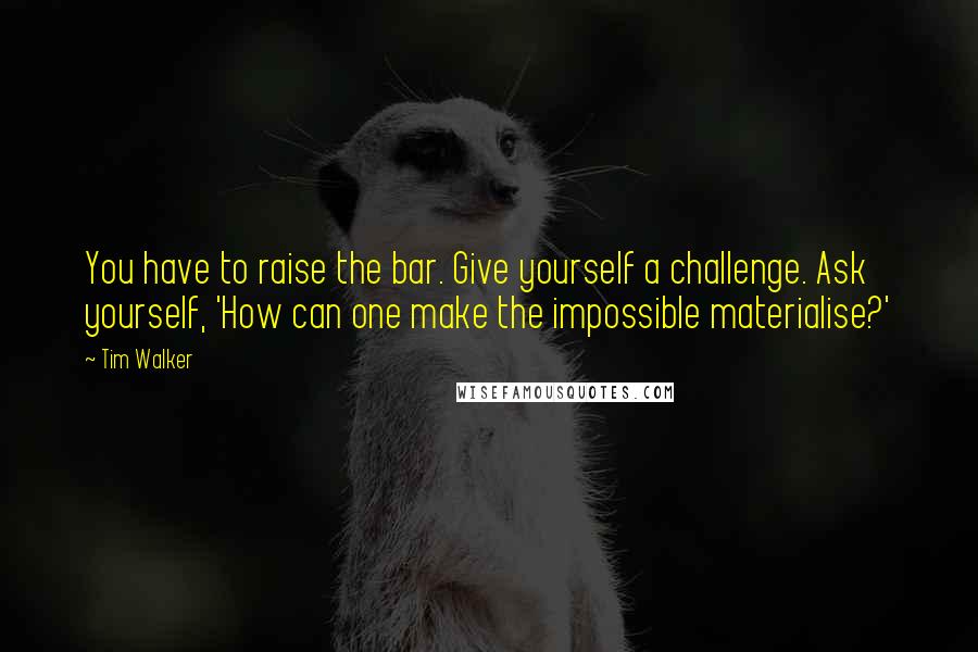 Tim Walker Quotes: You have to raise the bar. Give yourself a challenge. Ask yourself, 'How can one make the impossible materialise?'