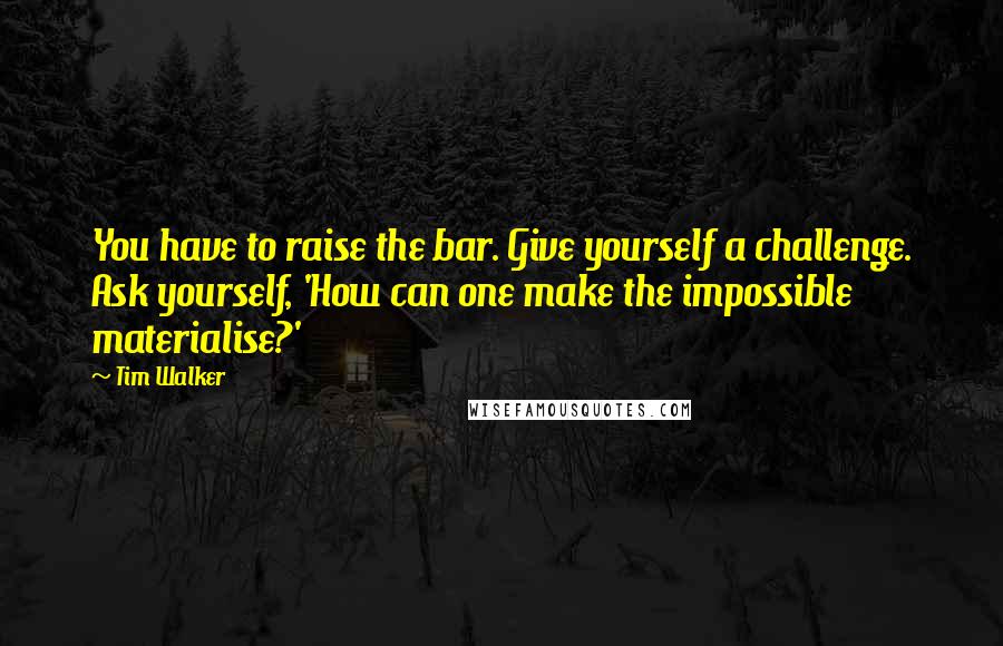 Tim Walker Quotes: You have to raise the bar. Give yourself a challenge. Ask yourself, 'How can one make the impossible materialise?'