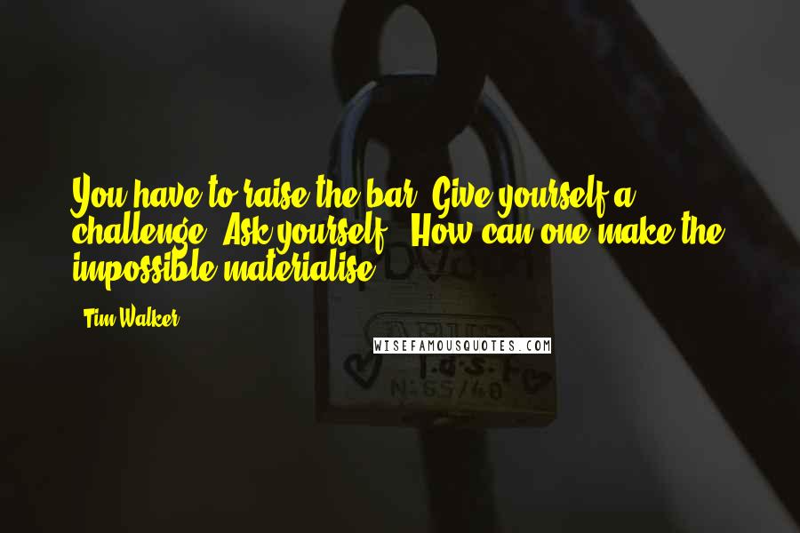 Tim Walker Quotes: You have to raise the bar. Give yourself a challenge. Ask yourself, 'How can one make the impossible materialise?'