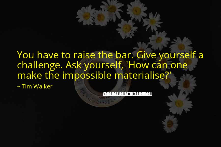 Tim Walker Quotes: You have to raise the bar. Give yourself a challenge. Ask yourself, 'How can one make the impossible materialise?'