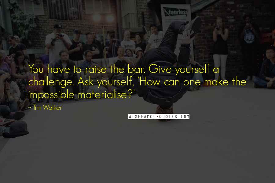 Tim Walker Quotes: You have to raise the bar. Give yourself a challenge. Ask yourself, 'How can one make the impossible materialise?'