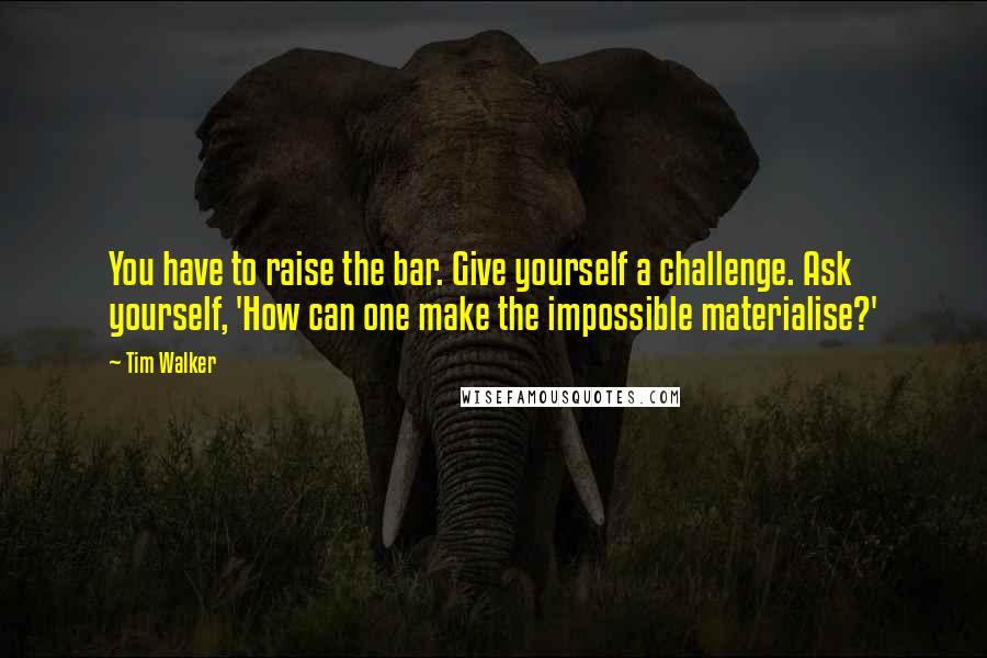Tim Walker Quotes: You have to raise the bar. Give yourself a challenge. Ask yourself, 'How can one make the impossible materialise?'