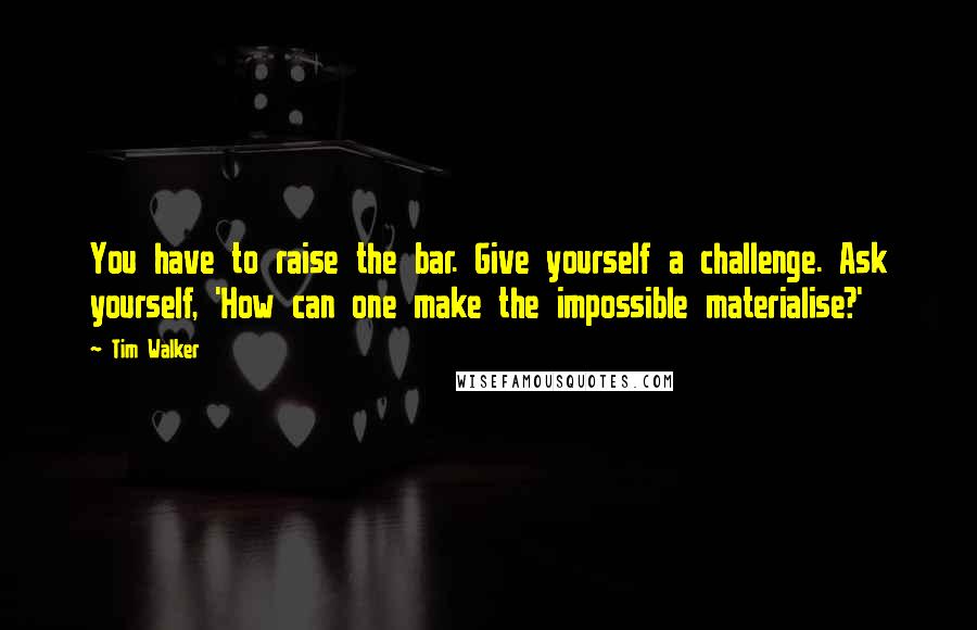 Tim Walker Quotes: You have to raise the bar. Give yourself a challenge. Ask yourself, 'How can one make the impossible materialise?'