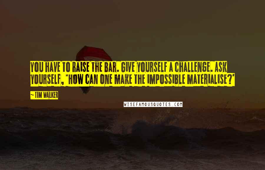 Tim Walker Quotes: You have to raise the bar. Give yourself a challenge. Ask yourself, 'How can one make the impossible materialise?'