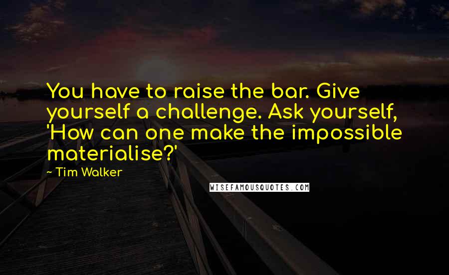 Tim Walker Quotes: You have to raise the bar. Give yourself a challenge. Ask yourself, 'How can one make the impossible materialise?'