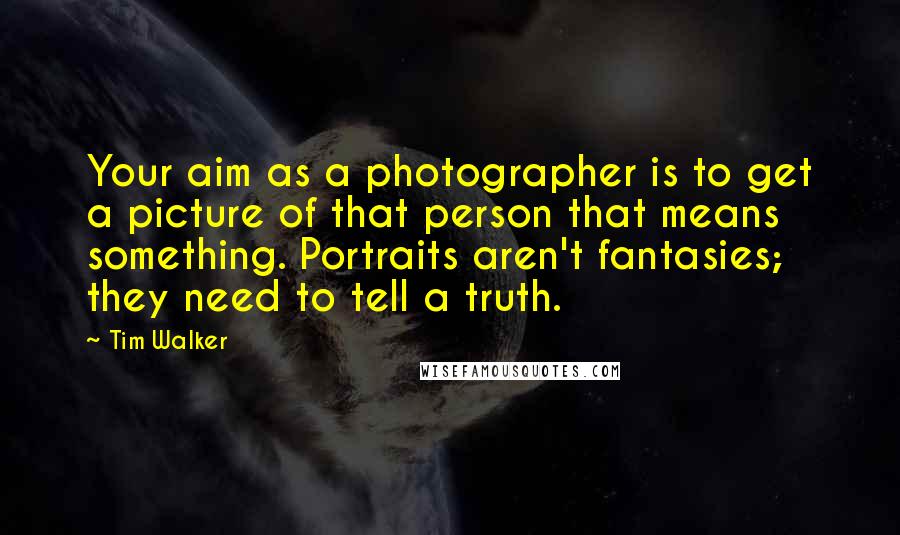 Tim Walker Quotes: Your aim as a photographer is to get a picture of that person that means something. Portraits aren't fantasies; they need to tell a truth.