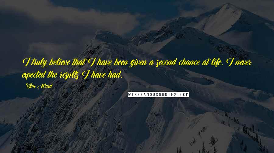 Tim Ward Quotes: I truly believe that I have been given a second chance at life. I never expected the results I have had.