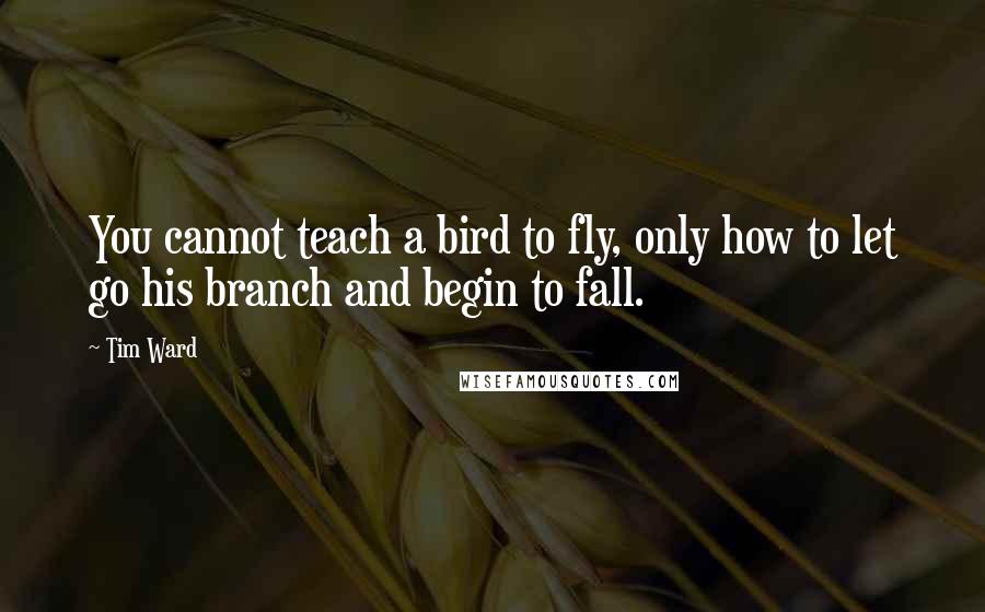 Tim Ward Quotes: You cannot teach a bird to fly, only how to let go his branch and begin to fall.